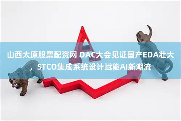 山西太原股票配资网 DAC大会见证国产EDA壮大，STCO集成系统设计赋能AI新潮流