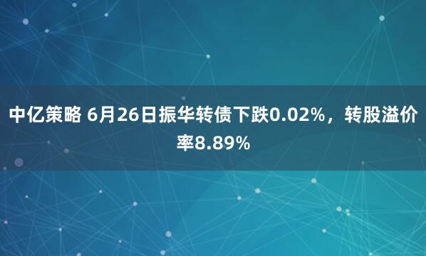 中亿策略 6月26日振华转债下跌0.02%，转股溢价率8.89%