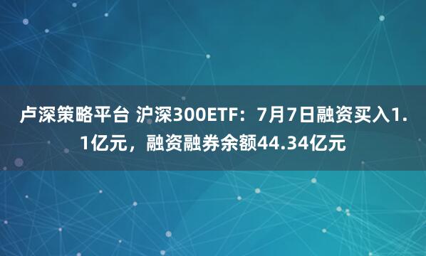 卢深策略平台 沪深300ETF：7月7日融资买入1.1亿元，融资融券余额44.34亿元