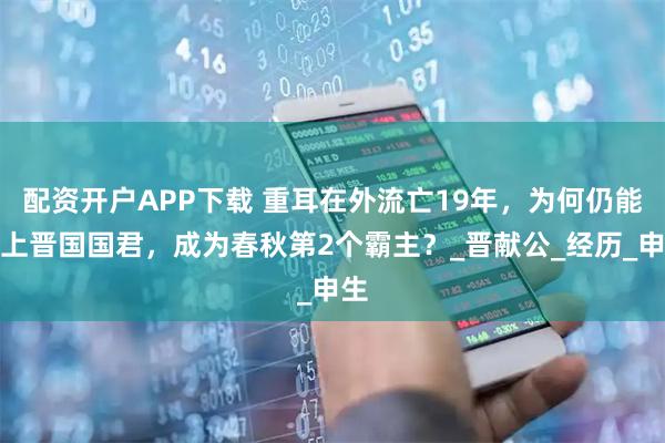 配资开户APP下载 重耳在外流亡19年，为何仍能当上晋国国君，成为春秋第2个霸主？_晋献公_经历_申生