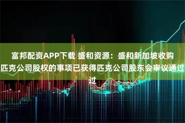 富邦配资APP下载 盛和资源：盛和新加坡收购匹克公司股权的事项已获得匹克公司股东会审议通过