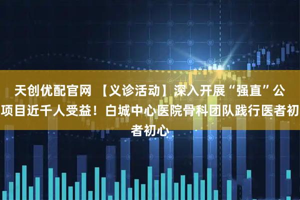 天创优配官网 【义诊活动】深入开展“强直”公益项目近千人受益!白城中心医院骨科团队践行医者初心