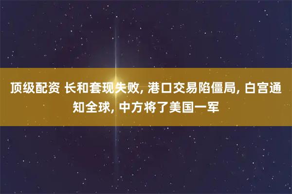 顶级配资 长和套现失败, 港口交易陷僵局, 白宫通知全球, 中方将了美国一军