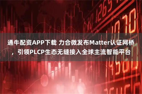 通牛配资APP下载 力合微发布Matter认证网桥，引领PLCP生态无缝接入全球主流智能平台
