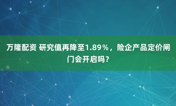万隆配资 研究值再降至1.89％，险企产品定价闸门会开启吗？