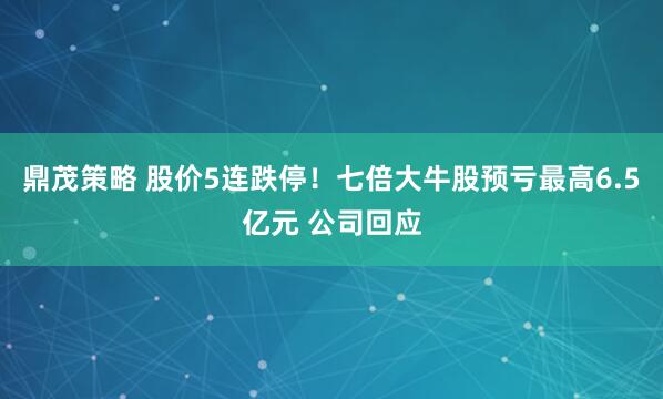 鼎茂策略 股价5连跌停！七倍大牛股预亏最高6.5亿元 公司回应