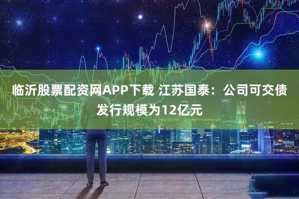 临沂股票配资网APP下载 江苏国泰：公司可交债发行规模为12亿元