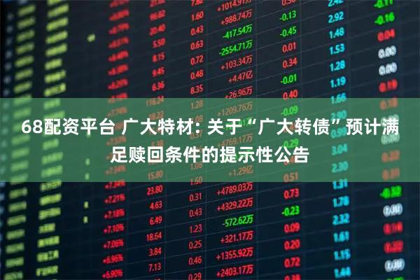 68配资平台 广大特材: 关于“广大转债”预计满足赎回条件的提示性公告