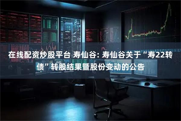 在线配资炒股平台 寿仙谷: 寿仙谷关于“寿22转债”转股结果暨股份变动的公告