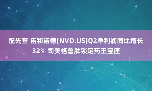 配先查 诺和诺德(NVO.US)Q2净利润同比增长32% 司美格鲁肽锁定药王宝座