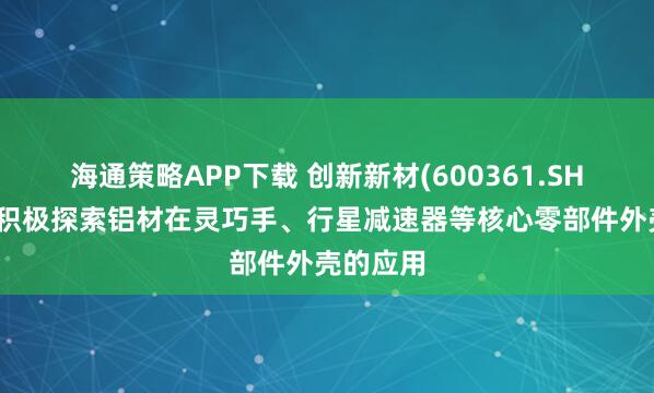 海通策略APP下载 创新新材(600361.SH)：正在积极探索铝材在灵巧手、行星减速器等核心零部件外壳的应用