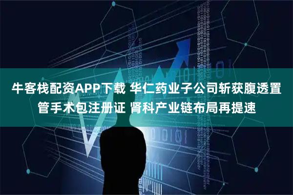 牛客栈配资APP下载 华仁药业子公司斩获腹透置管手术包注册证 肾科产业链布局再提速