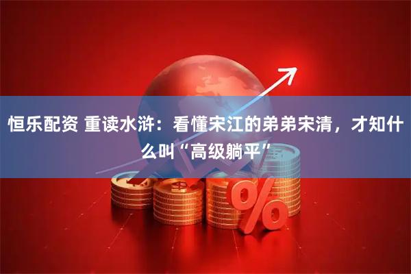 恒乐配资 重读水浒:看懂宋江的弟弟宋清,才知什么叫“高级躺平”