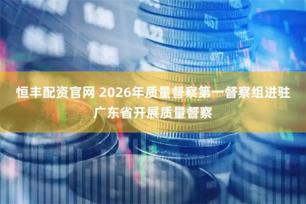 恒丰配资官网 2026年质量督察第一督察组进驻广东省开展质量督察